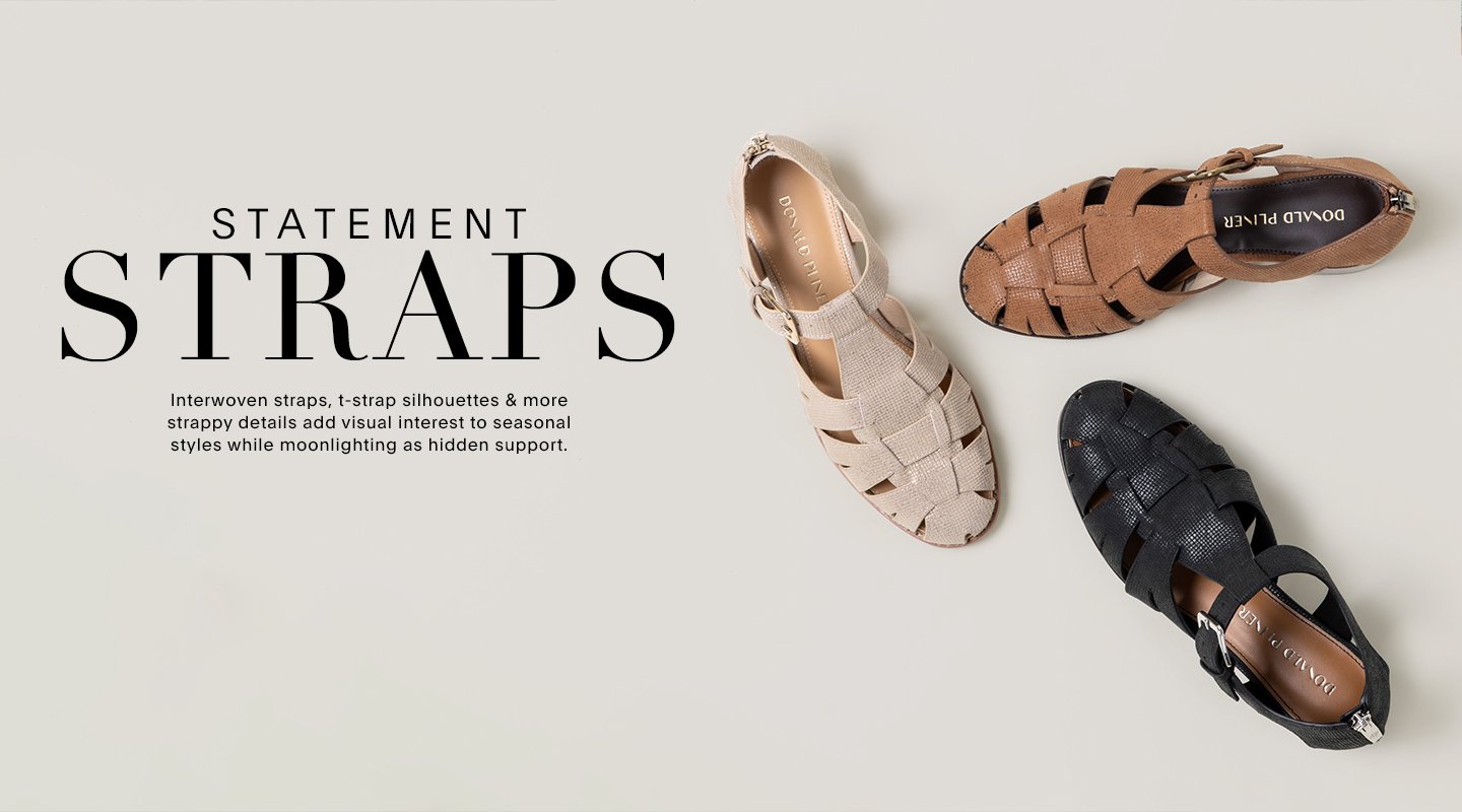 STATEMENT STRAPS Interwoven straps, t-strap silhouettes & more strappy details add visual interest to seasonal styles while moonlighting as hidden support.